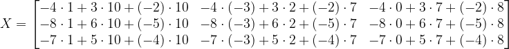 \dpi{120} X=\begin{bmatrix} -4\cdot 1+3\cdot 10+\left ( -2 \right )\cdot 10 & -4\cdot \left ( -3 \right )+3\cdot 2+\left ( -2 \right )\cdot 7 &-4\cdot 0+3\cdot 7+\left ( -2 \right )\cdot 8 \\-8\cdot 1+6\cdot 10+\left ( -5 \right )\cdot 10 & -8\cdot \left ( -3 \right )+6\cdot 2+\left ( -5 \right )\cdot 7&-8\cdot 0+6\cdot 7+\left ( -5 \right )\cdot 8 \\ -7\cdot 1+5\cdot 10+\left ( -4 \right )\cdot 10&-7\cdot \left ( -3 \right )+5\cdot 2+\left ( -4 \right )\cdot 7 &-7\cdot 0+5\cdot 7+\left ( -4 \right ) \cdot 8\end{bmatrix}